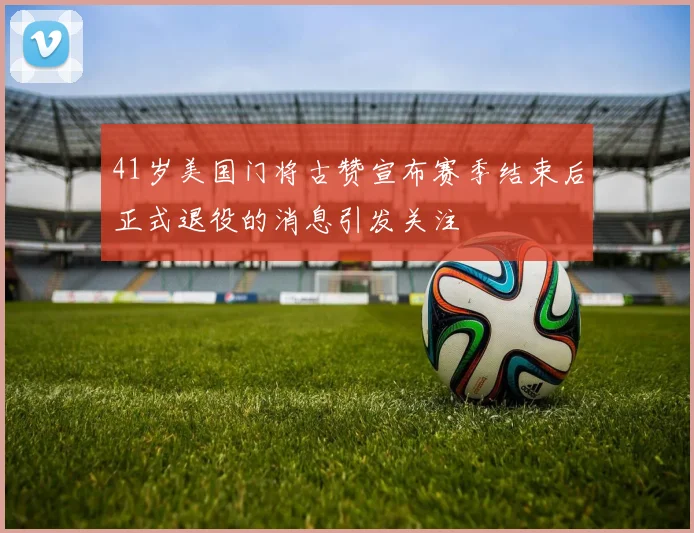 41岁美国门将古赞宣布赛季结束后正式退役的消息引发关注
