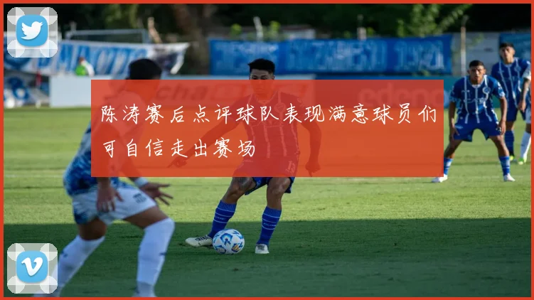 陈涛赛后点评球队表现满意球员们可自信走出赛场