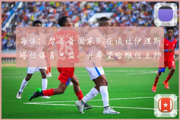 每体：摩洛哥国家队在谈让伊涅斯塔任体育总监，并希望哈维任主帅