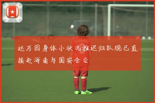 达万因身体小状况推迟归队现已直接赴海南与国安会合