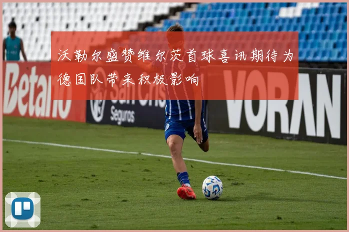 沃勒尔盛赞维尔茨首球喜讯期待为德国队带来积极影响
