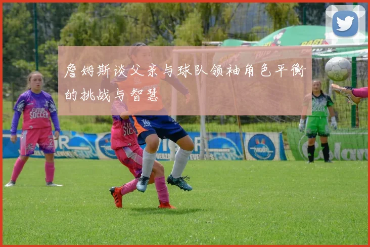 詹姆斯谈父亲与球队领袖角色平衡的挑战与智慧