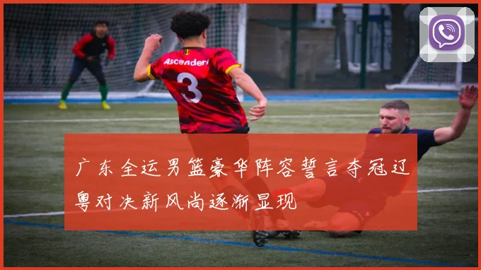 广东全运男篮豪华阵容誓言夺冠辽粤对决新风尚逐渐显现