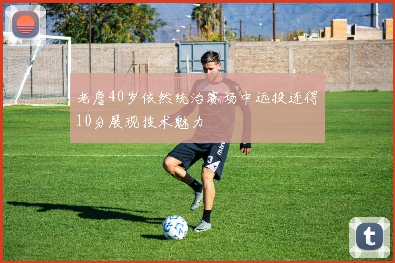 老詹40岁依然统治赛场中远投连得10分展现技术魅力