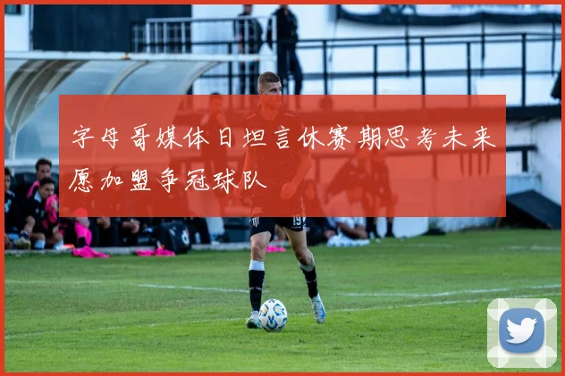 字母哥媒体日坦言休赛期思考未来愿加盟争冠球队