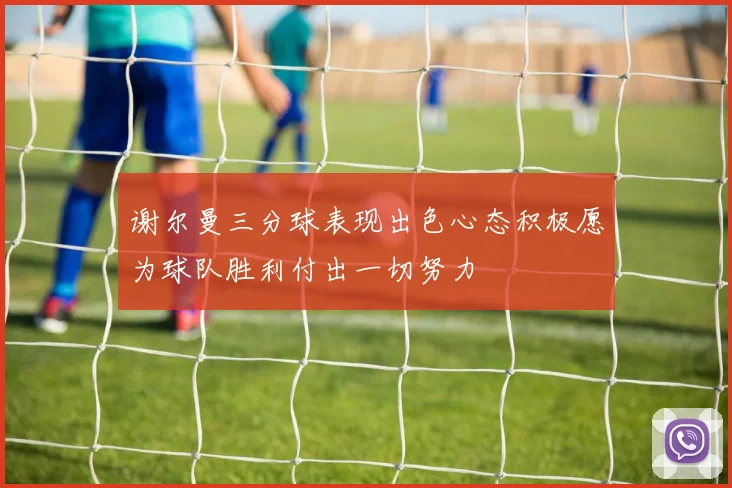 谢尔曼三分球表现出色心态积极愿为球队胜利付出一切努力