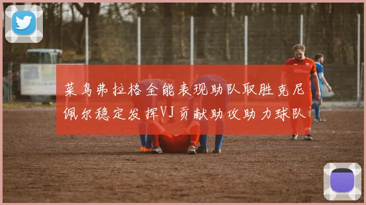 菜鸟弗拉格全能表现助队取胜克尼佩尔稳定发挥VJ贡献助攻助力球队进攻