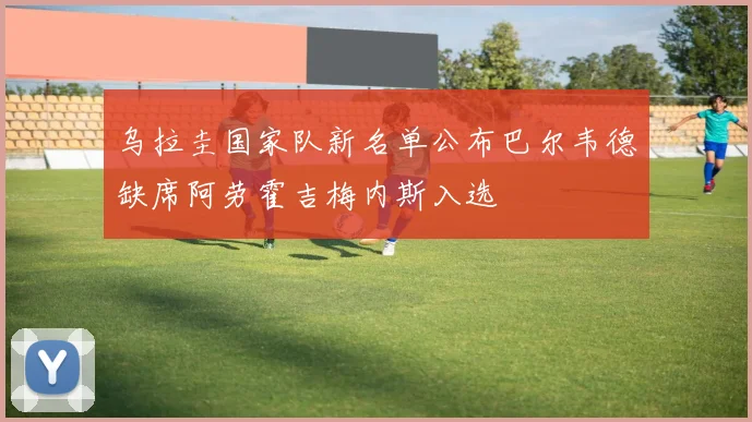 乌拉圭国家队新名单公布巴尔韦德缺席阿劳霍吉梅内斯入选