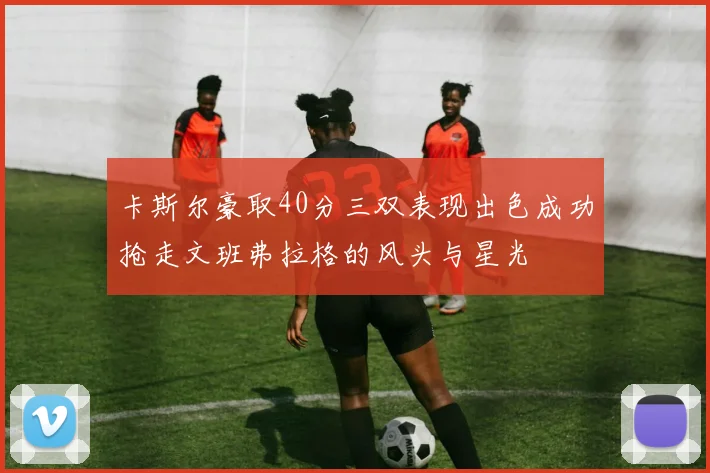 卡斯尔豪取40分三双表现出色成功抢走文班弗拉格的风头与星光