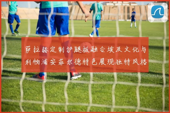 萨拉赫定制护腿板融合埃及文化与利物浦安菲尔德特色展现独特风格