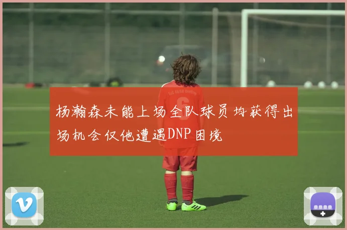 杨瀚森未能上场全队球员均获得出场机会仅他遭遇DNP困境