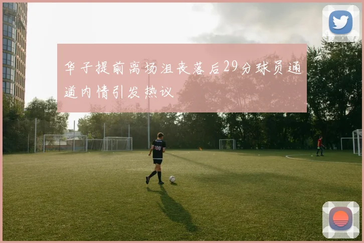华子提前离场沮丧落后29分球员通道内情引发热议