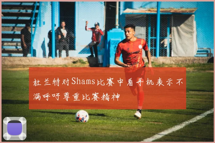 杜兰特对Shams比赛中看手机表示不满呼吁尊重比赛精神