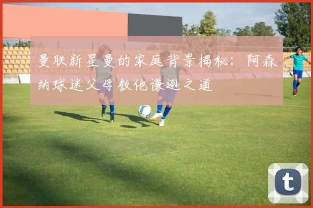 曼联新星曼的家庭背景揭秘：阿森纳球迷父母教他谦逊之道
