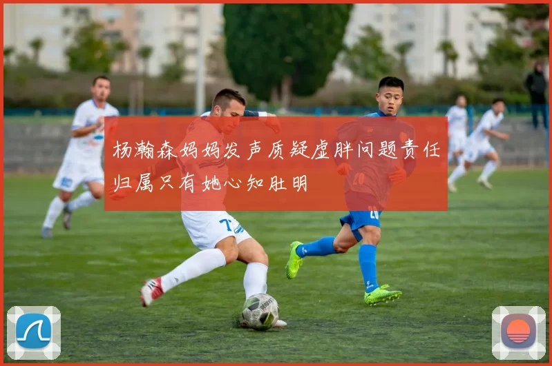 杨瀚森妈妈发声质疑虚胖问题责任归属只有她心知肚明