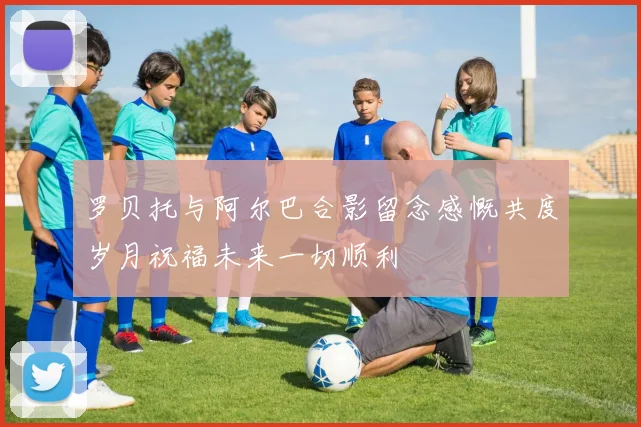 罗贝托与阿尔巴合影留念感慨共度岁月祝福未来一切顺利