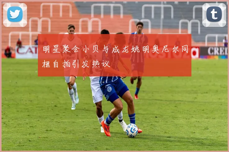 明星聚会小贝与成龙姚明奥尼尔同框自拍引发热议