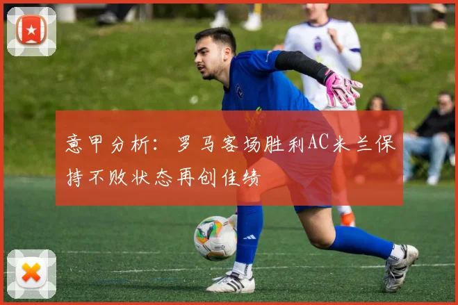 意甲分析：罗马客场胜利AC米兰保持不败状态再创佳绩